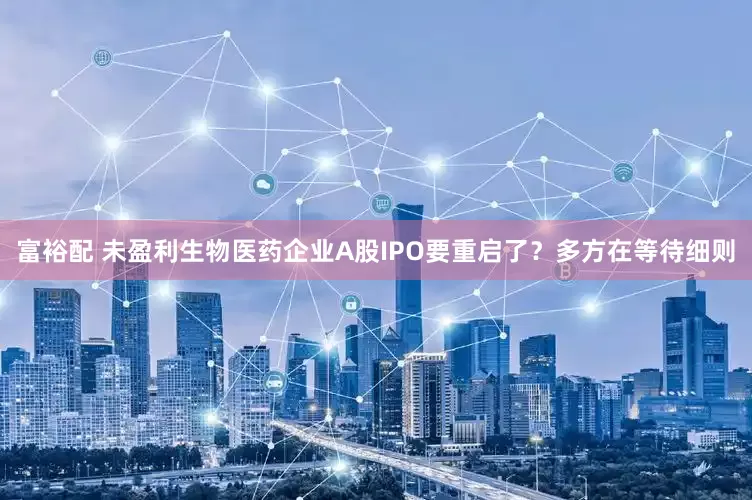 富裕配 未盈利生物医药企业A股IPO要重启了？多方在等待细则