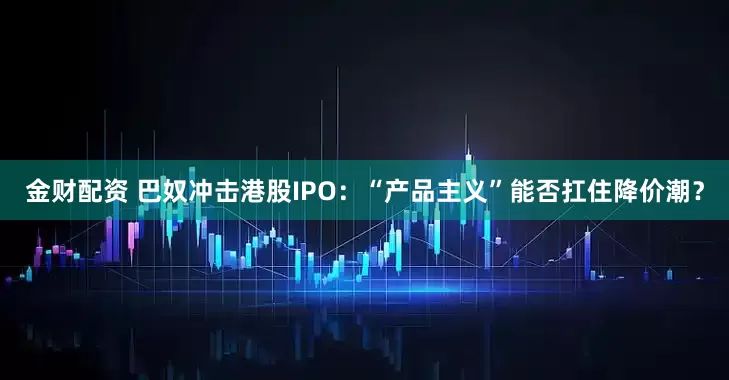 金财配资 巴奴冲击港股IPO：“产品主义”能否扛住降价潮？