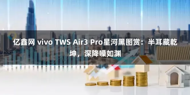 亿鑫网 vivo TWS Air3 Pro星河黑图赏：半耳藏乾坤，深降噪如渊