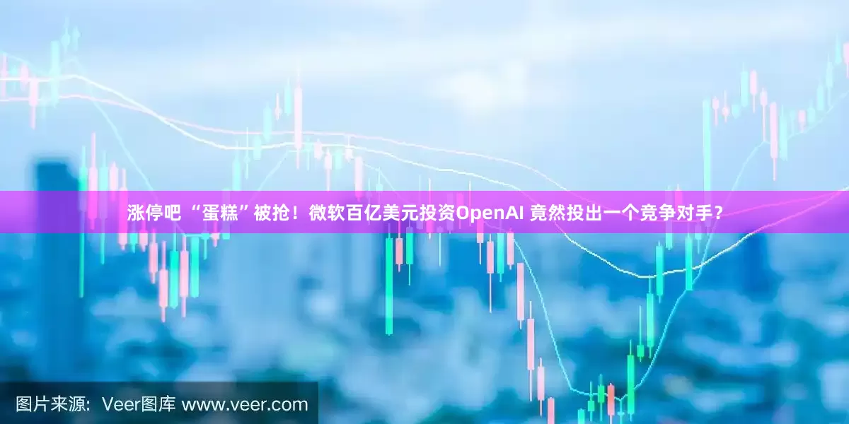涨停吧 “蛋糕”被抢！微软百亿美元投资OpenAI 竟然投出一个竞争对手？