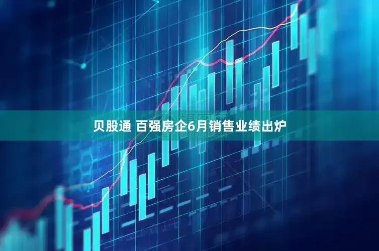 贝股通 百强房企6月销售业绩出炉
