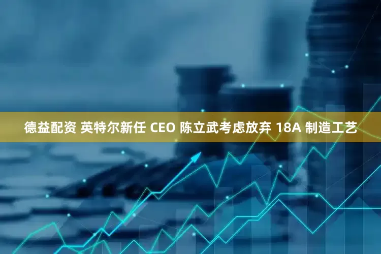德益配资 英特尔新任 CEO 陈立武考虑放弃 18A 制造工艺