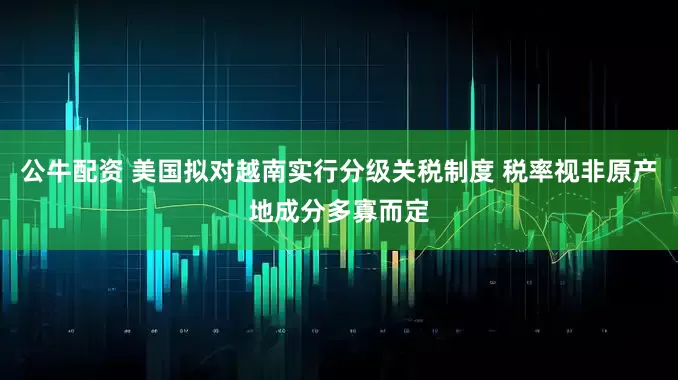 公牛配资 美国拟对越南实行分级关税制度 税率视非原产地成分多寡而定