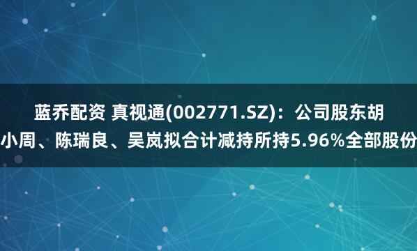 蓝乔配资 真视通(002771.SZ)：公司股东胡小周、陈瑞良、吴岚拟合计减持所持5.96%全部股份