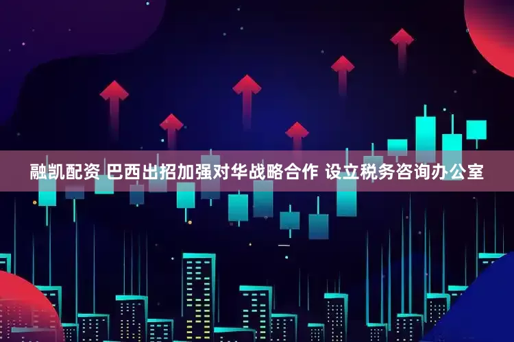 融凯配资 巴西出招加强对华战略合作 设立税务咨询办公室