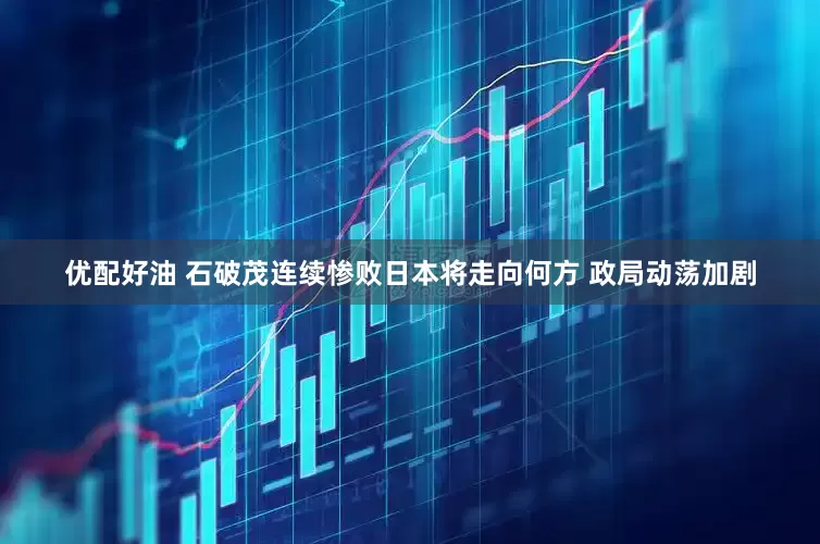 优配好油 石破茂连续惨败日本将走向何方 政局动荡加剧