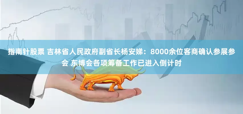 指南针股票 吉林省人民政府副省长杨安娣：8000余位客商确认参展参会 东博会各项筹备工作已进入倒计时