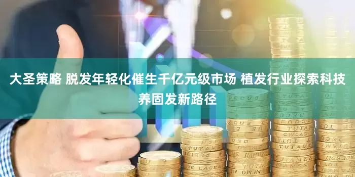 大圣策略 脱发年轻化催生千亿元级市场 植发行业探索科技养固发新路径
