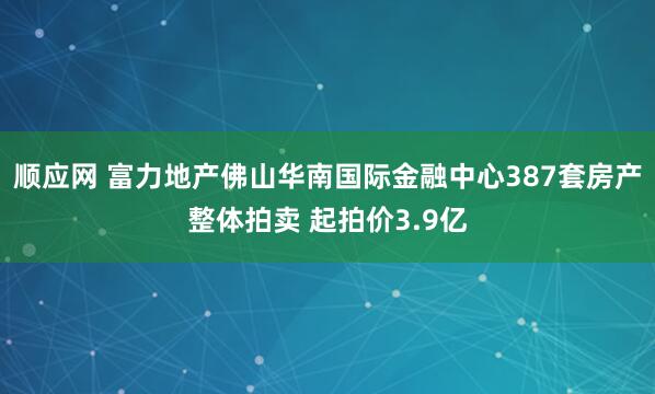 顺应网 富力地产佛山华南国际金融中心387套房产整体拍卖 起拍价3.9亿