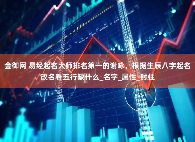 金御网 易经起名大师排名第一的谢咏，根据生辰八字起名改名看五行缺什么_名字_属性_时柱