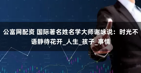 公富网配资 国际著名姓名学大师谢咏说：时光不语静待花开_人生_孩子_事情