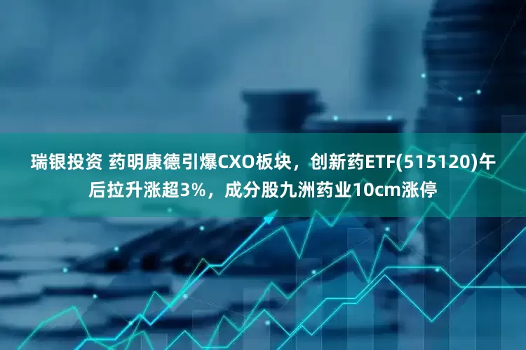 瑞银投资 药明康德引爆CXO板块，创新药ETF(515120)午后拉升涨超3%，成分股九洲药业10cm涨停