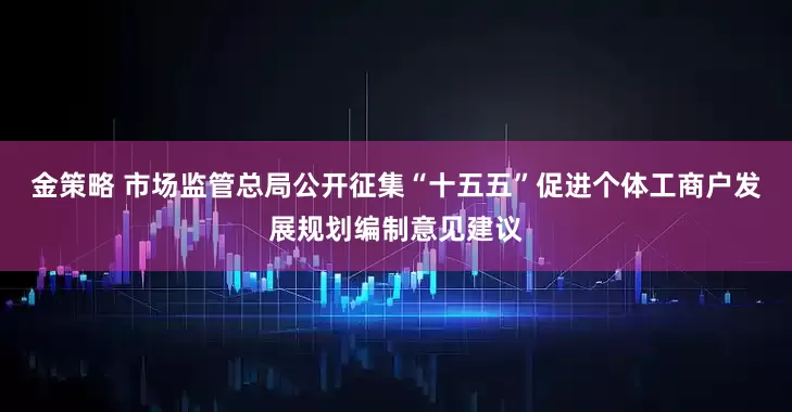 金策略 市场监管总局公开征集“十五五”促进个体工商户发展规划编制意见建议