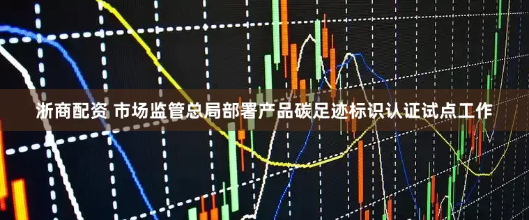 浙商配资 市场监管总局部署产品碳足迹标识认证试点工作