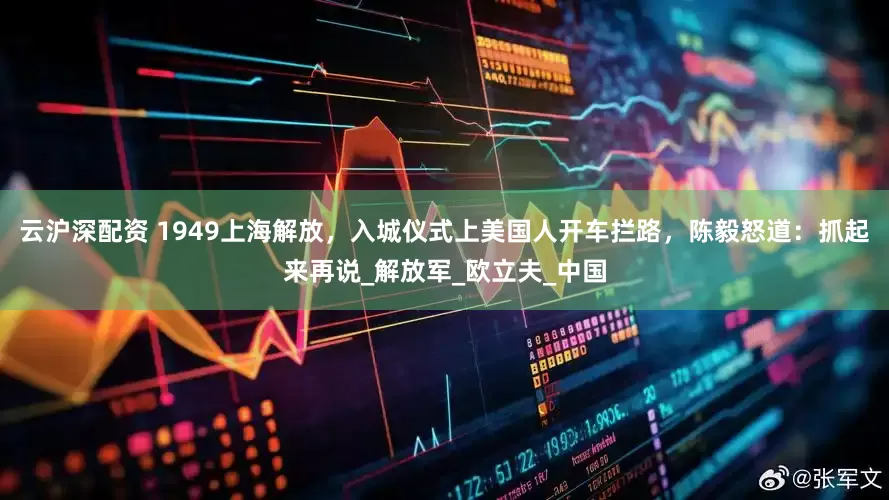 云沪深配资 1949上海解放，入城仪式上美国人开车拦路，陈毅怒道：抓起来再说_解放军_欧立夫_中国