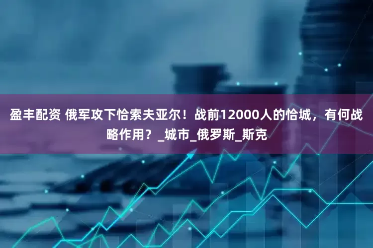 盈丰配资 俄军攻下恰索夫亚尔！战前12000人的恰城，有何战略作用？_城市_俄罗斯_斯克