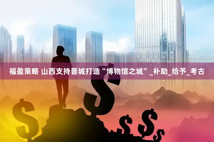 福盈策略 山西支持晋城打造“博物馆之城”_补助_给予_考古