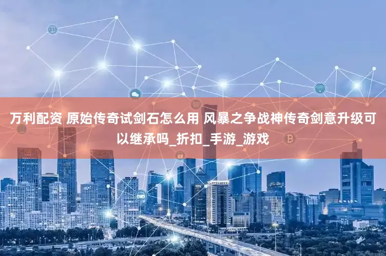 万利配资 原始传奇试剑石怎么用 风暴之争战神传奇剑意升级可以继承吗_折扣_手游_游戏