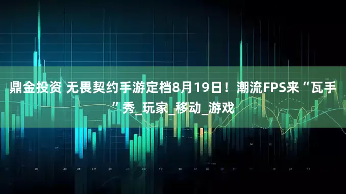 鼎金投资 无畏契约手游定档8月19日！潮流FPS来“瓦手”秀_玩家_移动_游戏