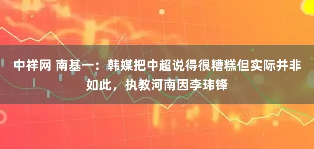 中祥网 南基一：韩媒把中超说得很糟糕但实际并非如此，执教河南因李玮锋