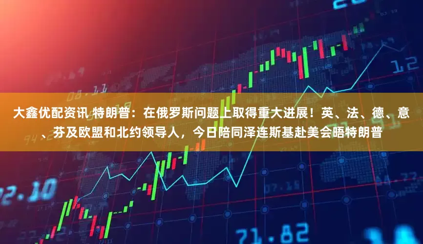 大鑫优配资讯 特朗普：在俄罗斯问题上取得重大进展！英、法、德、意、芬及欧盟和北约领导人，今日陪同泽连斯基赴美会晤特朗普