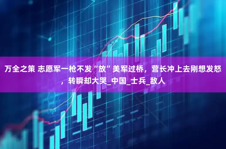 万全之策 志愿军一枪不发“放”美军过桥，营长冲上去刚想发怒，转瞬却大哭_中国_士兵_敌人