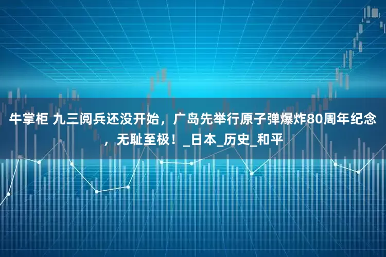 牛掌柜 九三阅兵还没开始，广岛先举行原子弹爆炸80周年纪念，无耻至极！_日本_历史_和平