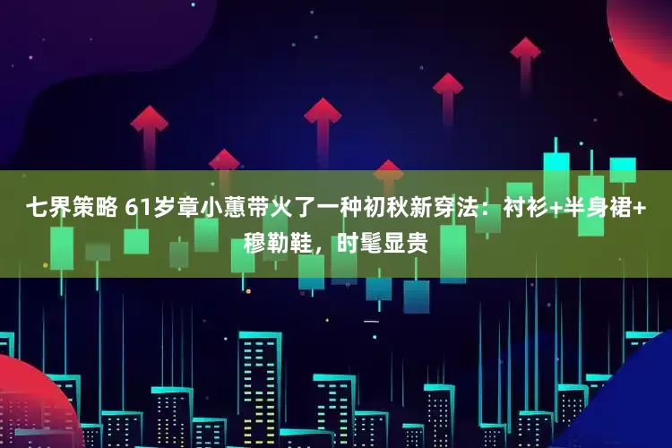 七界策略 61岁章小蕙带火了一种初秋新穿法：衬衫+半身裙+穆勒鞋，时髦显贵