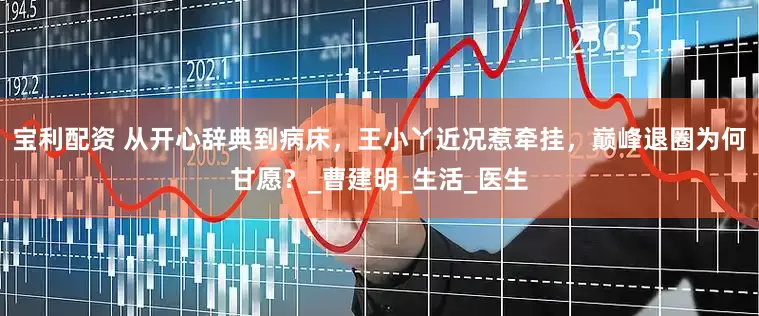 宝利配资 从开心辞典到病床，王小丫近况惹牵挂，巅峰退圈为何甘愿？_曹建明_生活_医生