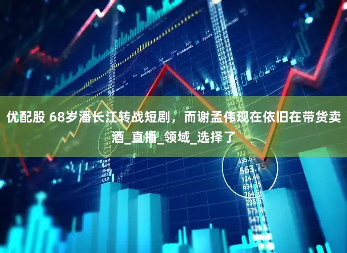 优配股 68岁潘长江转战短剧，而谢孟伟现在依旧在带货卖酒_直播_领域_选择了