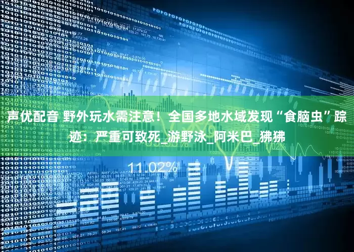 声优配音 野外玩水需注意！全国多地水域发现“食脑虫”踪迹：严重可致死_游野泳_阿米巴_狒狒