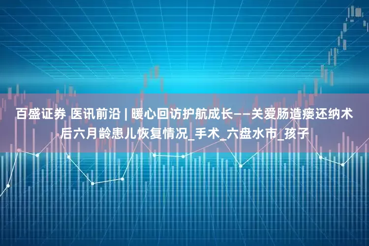 百盛证券 医讯前沿 | 暖心回访护航成长——关爱肠造瘘还纳术后六月龄患儿恢复情况_手术_六盘水市_孩子