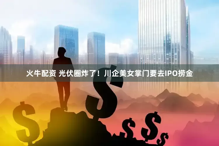 火牛配资 光伏圈炸了！川企美女掌门要去IPO捞金