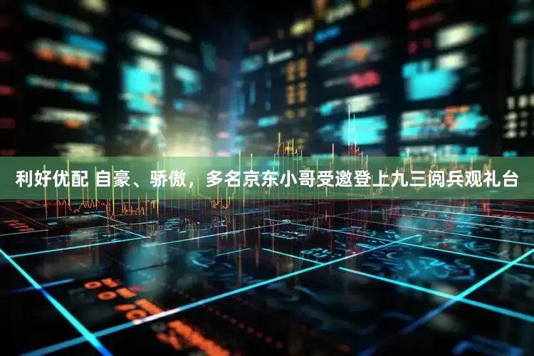 利好优配 自豪、骄傲，多名京东小哥受邀登上九三阅兵观礼台