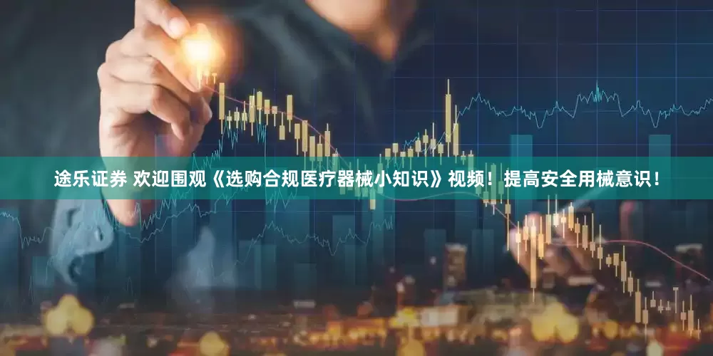 途乐证券 欢迎围观《选购合规医疗器械小知识》视频！提高安全用械意识！