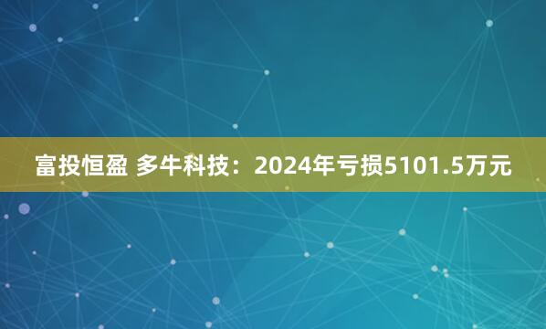 富投恒盈 多牛科技：2024年亏损5101.5万元