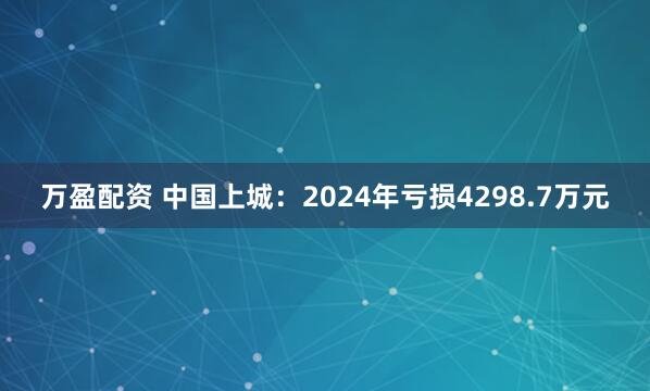 万盈配资 中国上城：2024年亏损4298.7万元