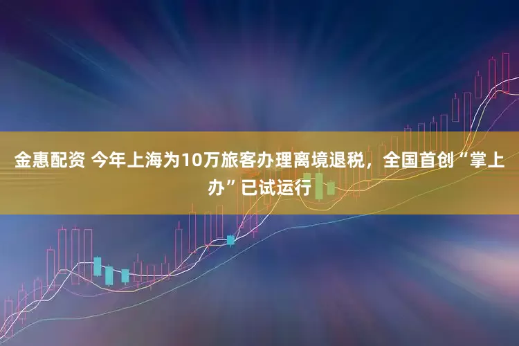 金惠配资 今年上海为10万旅客办理离境退税，全国首创“掌上办”已试运行