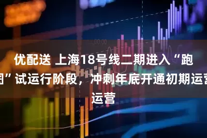 优配送 上海18号线二期进入“跑图”试运行阶段，冲刺年底开通初期运营