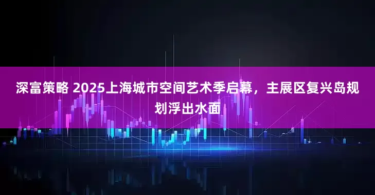 深富策略 2025上海城市空间艺术季启幕，主展区复兴岛规划浮出水面