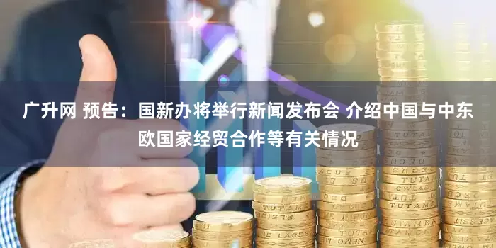 广升网 预告：国新办将举行新闻发布会 介绍中国与中东欧国家经贸合作等有关情况