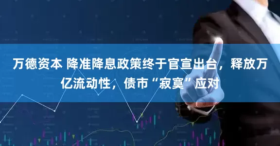 万德资本 降准降息政策终于官宣出台，释放万亿流动性，债市“寂寞”应对